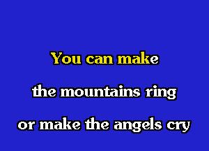 You can make
the mountains ring

or make the angels cry