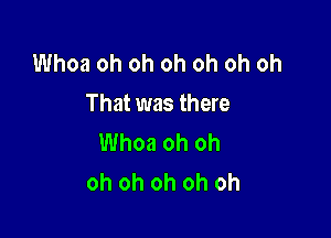 Whoa oh oh oh oh oh oh
That was there

Whoa oh oh
oh oh oh oh oh