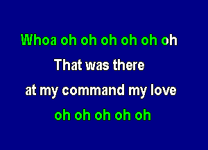 Whoa oh oh oh oh oh oh
That was there

at my command my love
oh oh oh oh oh