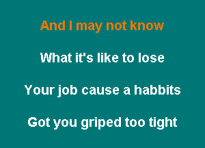 And I may not know

What it's like to lose

Yourjob cause a habbits

Got you griped too tight