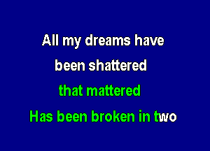 All my dreams have

been shattered
that mattered

Has been broken in two
