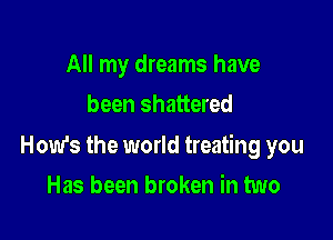 All my dreams have
been shattered

How's the world treating you

Has been broken in two