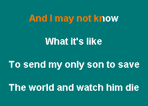 And I may not know

What it's like

To send my only son to save

The world and watch him die