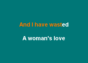 And I have wasted

A woman's love