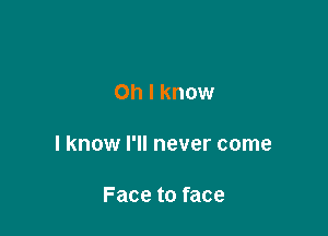 Oh I know

I know I'll never come

Face to face