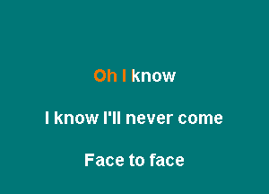 Oh I know

I know I'll never come

Face to face