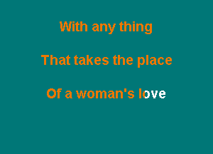 With any thing

That takes the place

Of a woman's love
