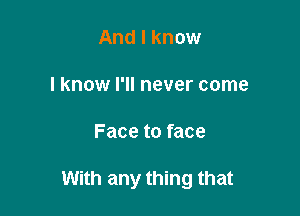 And I know

I know I'll never come

Face to face

With any thing that