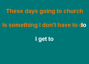 These days going to church

Is something I don't have to do

I get to