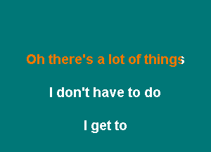 on there's a lot of things

I don't have to do

I get to