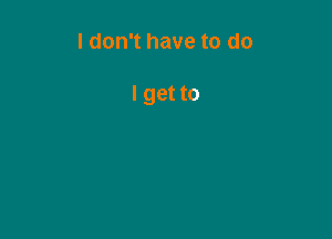 I don't have to do

I get to