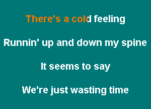 There's a cold feeling
Runnin' up and down my spine

It seems to say

We're just wasting time