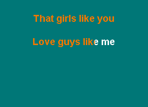 That girls like you

Love guys like me