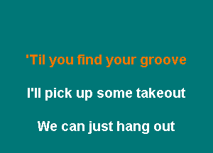 'TiI you fmd your groove

I'll pick up some takeout

We can just hang out