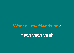 What all my friends say

Yeah yeah yeah