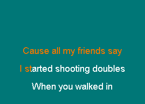 Cause all my friends say

I started shooting doubles

When you walked in