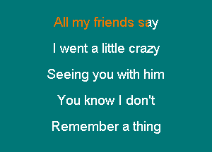 All my friends say
I went a little crazy
Seeing you with him

You know I don't

Remember a thing