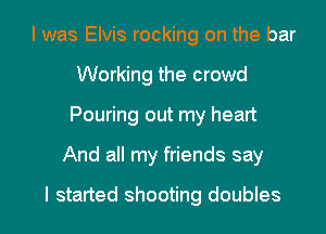 I was Elvis rocking on the bar
Working the crowd
Pouring out my heart

And all my friends say

I started shooting doubles l