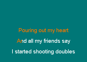 Pouring out my heart

And all my friends say

I started shooting doubles