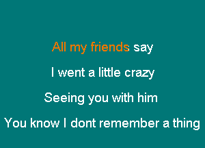 All my friends say
I went a little crazy

Seeing you with him

You know I dont remember a thing