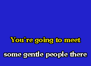 You're going to meet

some gentle people there