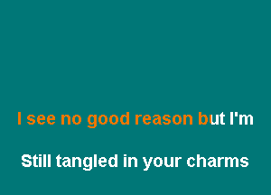 I see no good reason but I'm

Still tangled in your charms