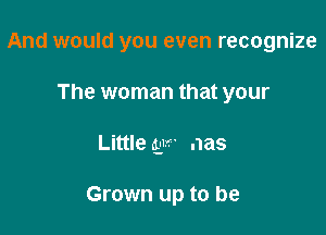 And would you even recognize

The woman that your
Little ay- nas

Grown up to be