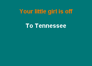 Your little girl is off

To Tennessee