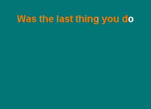 Was the last thing you do