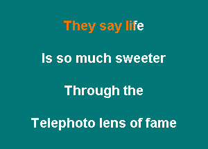 They say life
Is so much sweeter

Through the

Telephoto lens of fame