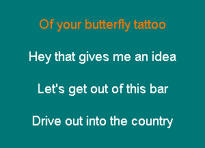 Of your butterfly tattoo

Hey that gives me an idea

Let's get out of this bar

Drive out into the country