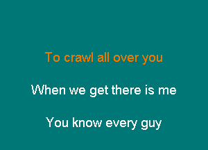 To crawl all over you

When we get there is me

You know every guy