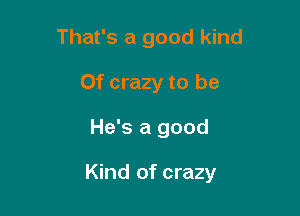 That's a good kind
0f crazy to be

He's a good

Kind of crazy