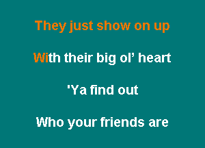 Theyjust show on up

With their big ol, heart

'Ya find out

Who your friends are