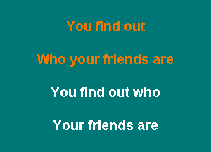 You find out

Who your friends are

You find out who

Your friends are