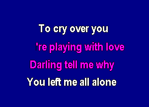 To cry over you

You left me all alone