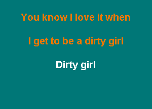 You know I love it when

lget to be a dirty girl

Dirty girl