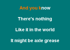 And you know
There's nothing

Like it in the world

It might be axle grease