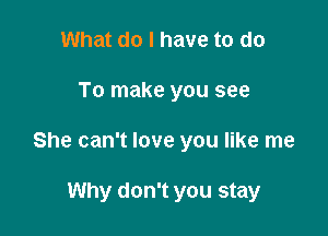 What do I have to do

To make you see

She can't love you like me

Why don't you stay