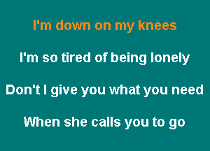 I'm down on my knees

I'm so tired of being lonely

Don't I give you what you need

When she calls you to go