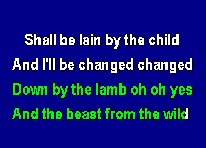 Shall be lain by the child
And I'll be changed changed

Down by the lamb oh oh yes
And the beast from the wild