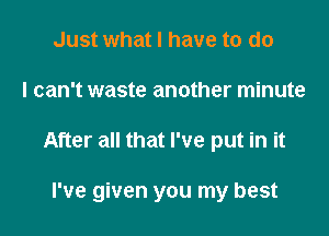 Just what I have to do
I can't waste another minute

After all that I've put in it

I've given you my best