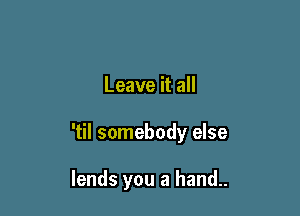Leave it all

'til somebody else

lends you a hand..