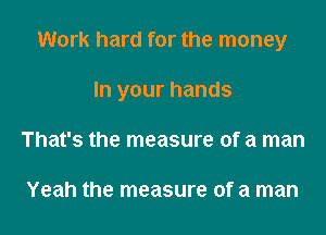 Work hard for the money
In your hands
That's the measure of a man

Yeah the measure of a man