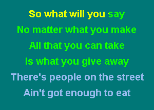 So what will you say
No matter what you make
All that you can take
Is what you give away
There's people on the street

Ain't got enough to eat I