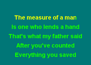 The measure of a man
Is one who lends a hand
That's what my father said
After you've counted

Everything you saved l