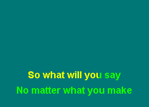 So what will you say
No matter what you make
