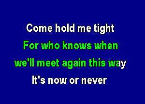 Come hold me tight
For who knows when

we'll meet again this way

It's now or never