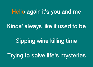 Hello again it's you and me
Kinda' always like it used to be
Sipping wine killing time

Trying to solve life's mysteries