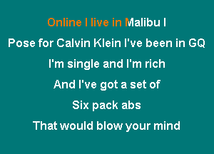 Online I live in Malibu I
Pose for Calvin Klein I've been in GO
I'm single and I'm rich
And I've got a set of

Six pack abs

That would blow your mind